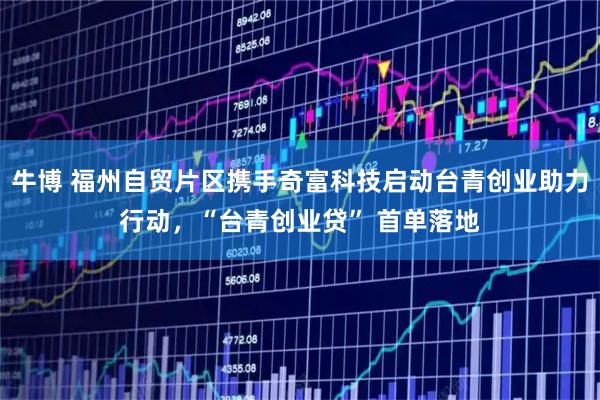 牛博 福州自贸片区携手奇富科技启动台青创业助力行动，“台青创业贷” 首单落地