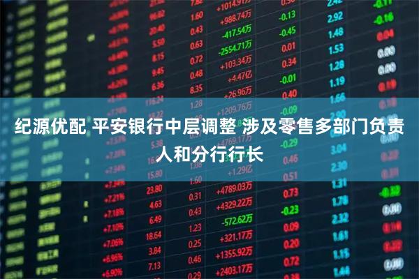 纪源优配 平安银行中层调整 涉及零售多部门负责人和分行行长