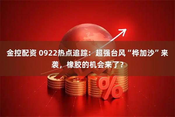 金控配资 0922热点追踪：超强台风“桦加沙”来袭，橡胶的机会来了？