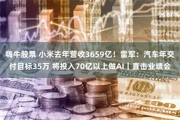 嗨牛股票 小米去年营收3659亿！雷军：汽车年交付目标35万 将投入70亿以上做AI｜直击业绩会