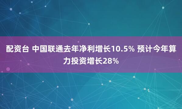 配资台 中国联通去年净利增长10.5% 预计今年算力投资增长28%