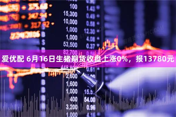 爱优配 6月16日生猪期货收盘上涨0%，报13780元