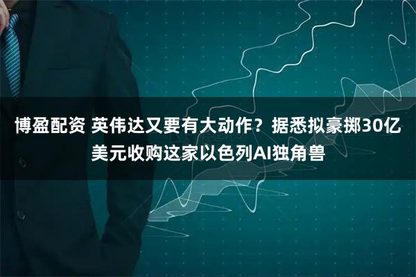 博盈配资 英伟达又要有大动作？据悉拟豪掷30亿美元收购这家以色列AI独角兽