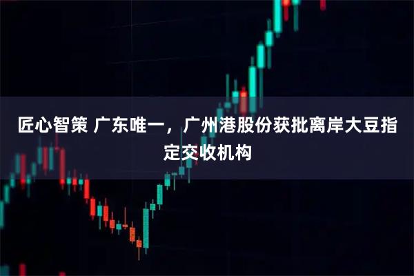 匠心智策 广东唯一，广州港股份获批离岸大豆指定交收机构