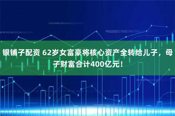 银铺子配资 62岁女富豪将核心资产全转给儿子，母子财富合计400亿元！