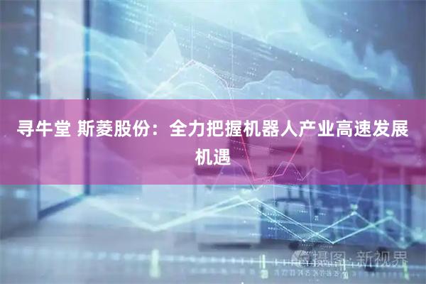 寻牛堂 斯菱股份：全力把握机器人产业高速发展机遇
