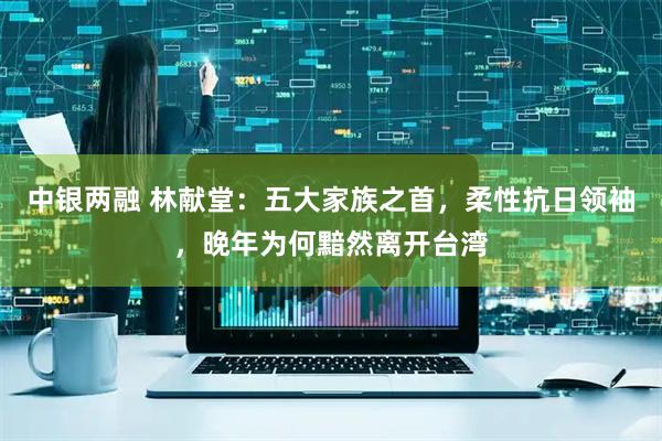 中银两融 林献堂：五大家族之首，柔性抗日领袖，晚年为何黯然离开台湾