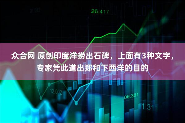 众合网 原创印度洋捞出石碑，上面有3种文字，专家凭此道出郑和下西洋的目的