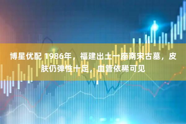 博星优配 1986年，福建出土一座南宋古墓，皮肤仍弹性十足，血管依稀可见