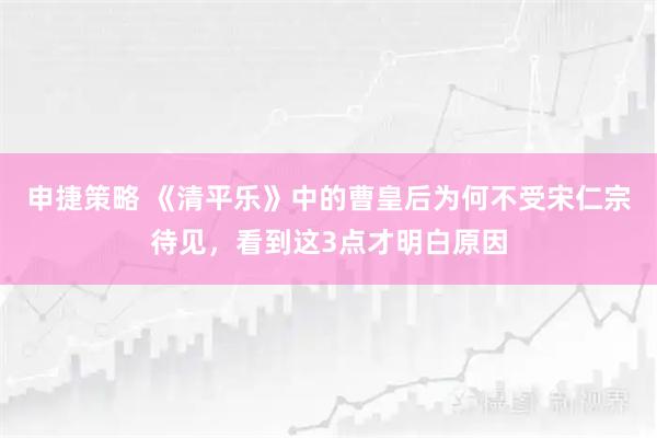 申捷策略 《清平乐》中的曹皇后为何不受宋仁宗待见，看到这3点才明白原因