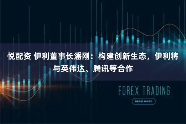 悦配资 伊利董事长潘刚：构建创新生态，伊利将与英伟达、腾讯等合作