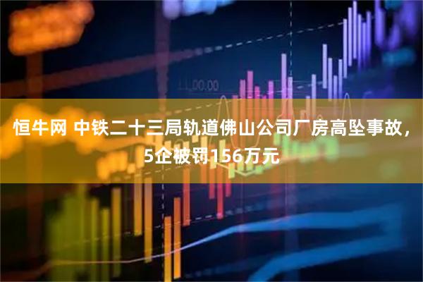 恒牛网 中铁二十三局轨道佛山公司厂房高坠事故，5企被罚156万元