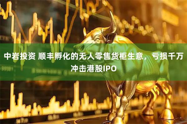 中岩投资 顺丰孵化的无人零售货柜生意，亏损千万冲击港股IPO